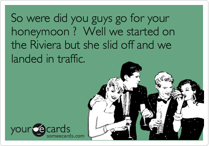 So were did you guys go for your honeymoon ?  Well we started on the Riviera but she slid off and we landed in traffic.