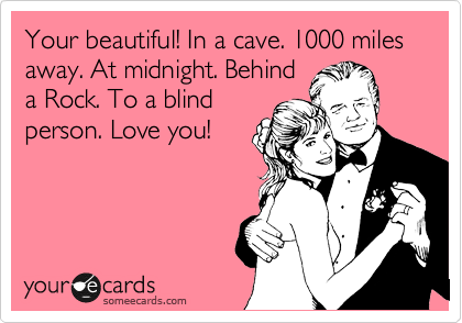 Your beautiful! In a cave. 1000 miles away. At midnight. Behind
a Rock. To a blind
person. Love you!