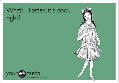 What? Hipster, it's cool,
right?