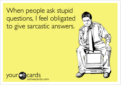 When people ask stupid
questions, I feel obligated
to give sarcastic answers.