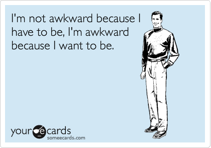 I'm not awkward because I
have to be, I'm awkward
because I want to be.