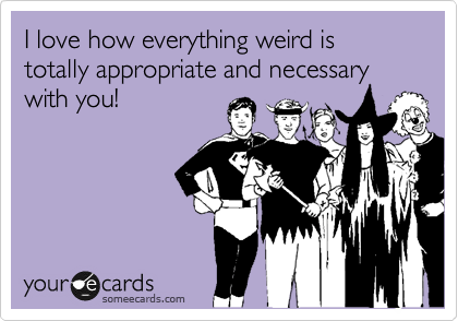 I love how everything weird is totally appropriate and necessary with you!