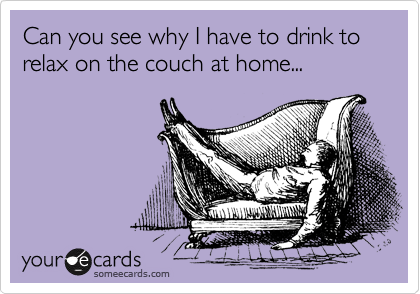 Can you see why I have to drink to relax on the couch at home...
