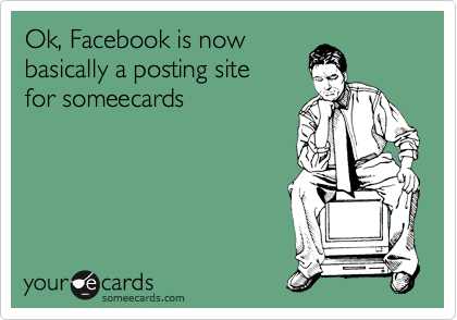 Ok, Facebook is now
basically a posting site 
for someecards