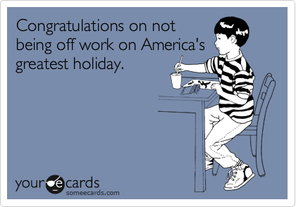 Congratulations on not
being off work on America's
greatest holiday.