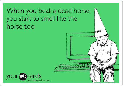 When you beat a dead horse,
you start to smell like the
horse too