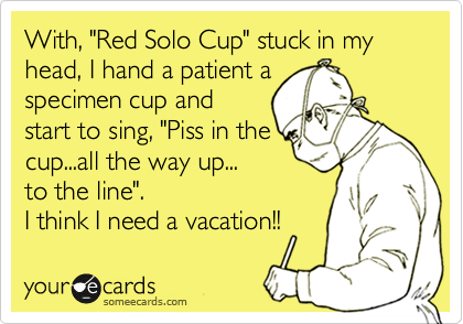 With, "Red Solo Cup" stuck in my head, I hand a patient a
specimen cup and
start to sing, "Piss in the
cup...all the way up...
to the line".
I think I need a vacation!!