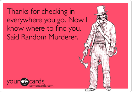 Thanks for checking in
everywhere you go. Now I
know where to find you.
Said Random Murderer.