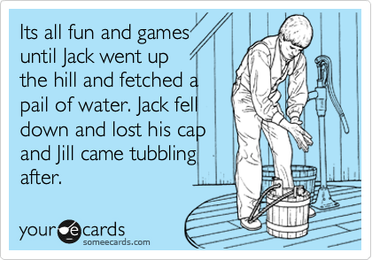 Its all fun and games
until Jack went up
the hill and fetched a
pail of water. Jack fell
down and lost his cap
and Jill came tubbling
after. 