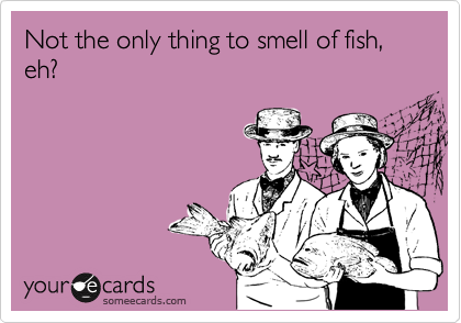 Not the only thing to smell of fish, eh?