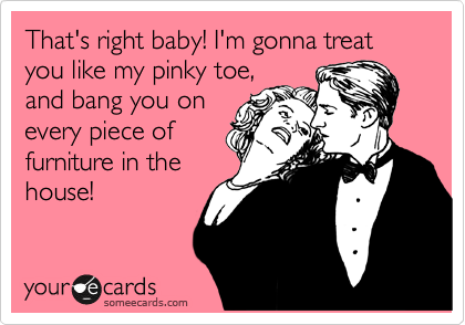 That's right baby! I'm gonna treat you like my pinky toe,
and bang you on
every piece of
furniture in the
house!