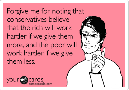 Forgive me for noting that conservatives believe
that the rich will work
harder if we give them
more, and the poor will
work harder if we give
them less.