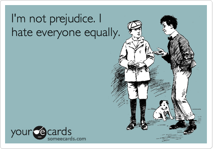 I'm not prejudice. I
hate everyone equally.
