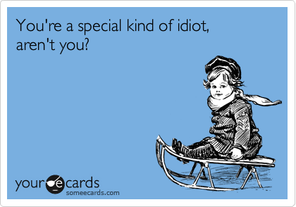 You're a special kind of idiot, 
aren't you?