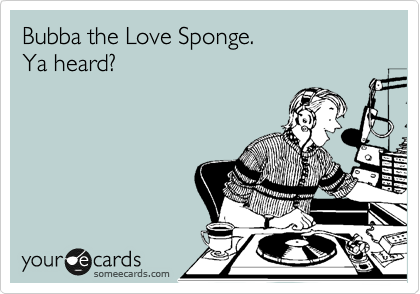 Bubba the Love Sponge. 
Ya heard? 