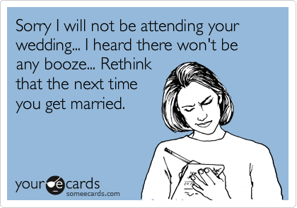 Sorry I will not be attending your wedding... I heard there won't be any booze... Rethink
that the next time
you get married.