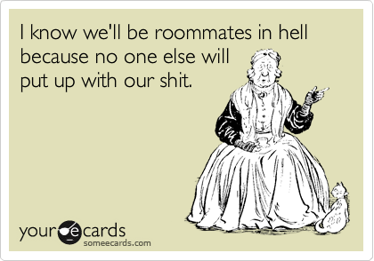 I know we'll be roommates in hell because no one else will
put up with our shit.