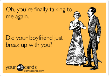 Oh, you're finally talking to
me again.   


Did your boyfriend just
break up with you? 