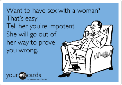 Want to have sex with a woman?
That's easy.
Tell her you're impotent.
She will go out of
her way to prove
you wrong.