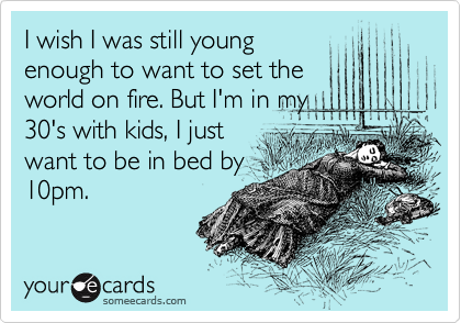 I wish I was still young
enough to want to set the
world on fire. But I'm in my
30's with kids, I just
want to be in bed by
10pm. 