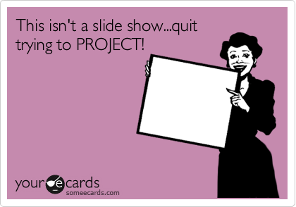 This isn't a slide show...quit
trying to PROJECT!