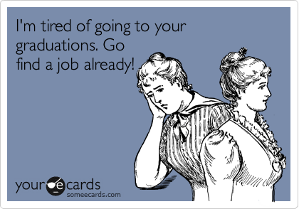 I'm tired of going to your graduations. Go
find a job already!