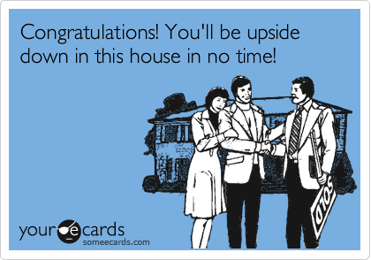 Congratulations! You'll be upside down in this house in no time!