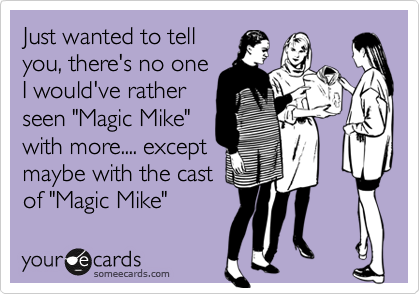 Just wanted to tell
you, there's no one
I would've rather
seen "Magic Mike" 
with more.... except
maybe with the cast
of "Magic Mike"