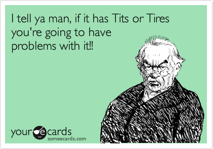 I tell ya man, if it has Tits or Tires you're going to have
problems with it!!
