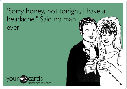 "Sorry honey, not tonight, I have a headache." Said no man
ever.