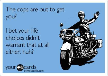 The cops are out to get
you?

I bet your life
choices didn't
warrant that at all
either, huh?