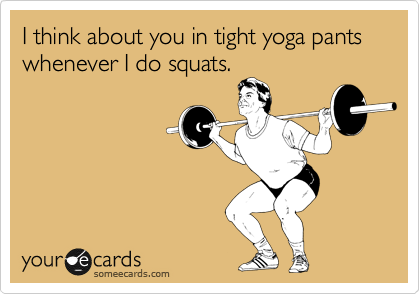 I think about you in tight yoga pants whenever I do squats.