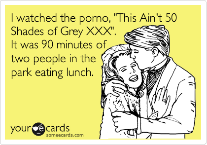 I watched the porno, "This Ain't 50 Shades of Grey XXX". 
It was 90 minutes of
two people in the
park eating lunch.