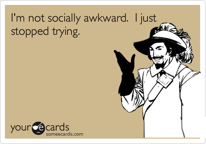 I'm not socially awkward.  I just
stopped trying.  