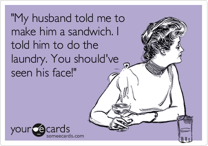 "My husband told me to
make him a sandwich. I
told him to do the
laundry. You should've
seen his face!"