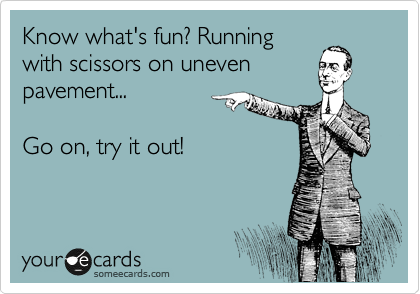 Know what's fun? Running
with scissors on uneven
pavement...

Go on, try it out!