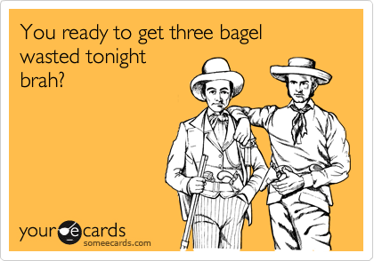 You ready to get three bagel wasted tonight
brah?