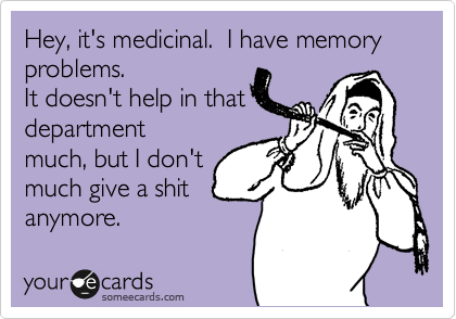 Hey, it's medicinal.  I have memory problems.
It doesn't help in that
department 
much, but I don't
much give a shit
anymore. 
