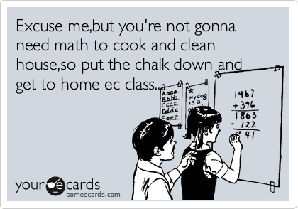 Excuse me,but you're not gonna need math to cook and clean house,so put the chalk down and get to home ec class...