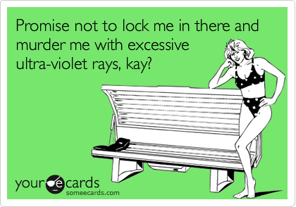 Promise not to lock me in there and murder me with excessive
ultra-violet rays, kay?