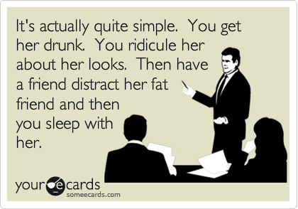 It's actually quite simple.  You get her drunk.  You ridicule her
about her looks.  Then have
a friend distract her fat
friend and then
you sleep with
her.