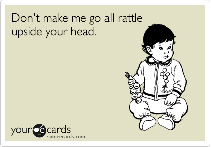 Don't make me go all rattle
upside your head. 