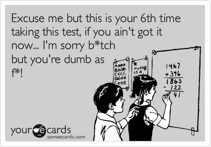 Excuse me but this is your 6th time taking this test, if you ain't got it now... I'm sorry b*tch
but you're dumb as
f*!