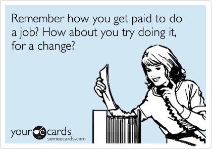 Remember how you get paid to do a job? How about you try doing it, for a change?
