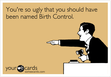 You're so ugly that you should have been named Birth Control.