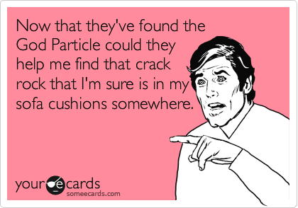 Now that they've found the
God Particle could they
help me find that crack
rock that I'm sure is in my
sofa cushions somewhere.