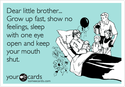 Dear little brother...
Grow up fast, show no
feelings, sleep
with one eye
open and keep
your mouth
shut. 
