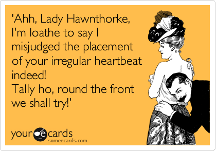 'Ahh, Lady Hawnthorke,
I'm loathe to say I
misjudged the placement
of your irregular heartbeat
indeed!
Tally ho, round the front 
we shall try!'