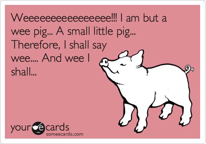 Weeeeeeeeeeeeeeee!!! I am but a wee pig... A small little pig... Therefore, I shall say
wee.... And wee I
shall...