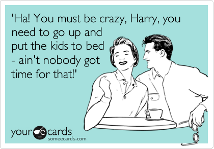 'Ha! You must be crazy, Harry, you need to go up and
put the kids to bed
- ain't nobody got
time for that!'